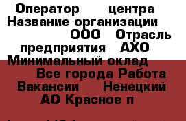 Оператор Call-центра › Название организации ­ Call-Telecom, ООО › Отрасль предприятия ­ АХО › Минимальный оклад ­ 45 000 - Все города Работа » Вакансии   . Ненецкий АО,Красное п.